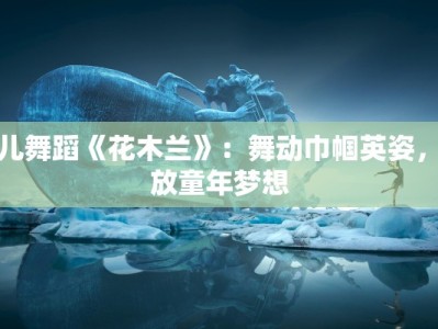 少儿舞蹈《花木兰》：舞动巾帼英姿，绽放童年梦想