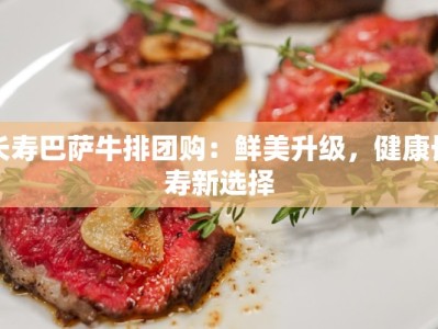 长寿巴萨牛排团购：鲜美升级，健康长寿新选择