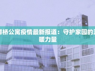 潭桥公寓疫情最新报道：守护家园的温暖力量