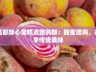 高邮酥心堂糕点团购群：甜蜜团购，共享传统美味