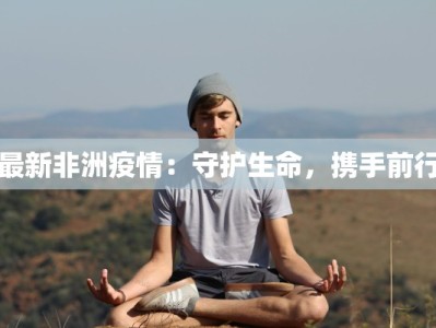最新非洲疫情：守护生命，携手前行