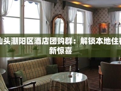 汕头潮阳区酒店团购群：解锁本地住宿新惊喜