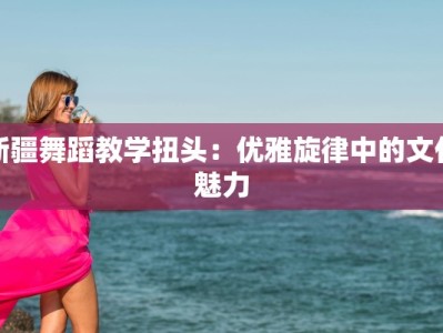 新疆舞蹈教学扭头：优雅旋律中的文化魅力