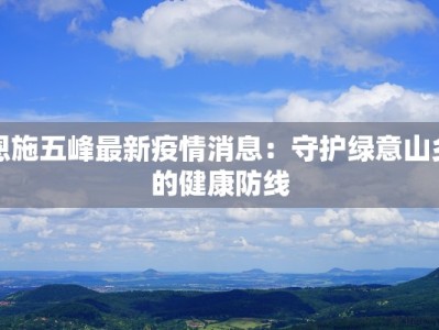 恩施五峰最新疫情消息：守护绿意山乡的健康防线