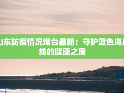 山东防疫情况烟台最新：守护蓝色海岸线的健康之盾