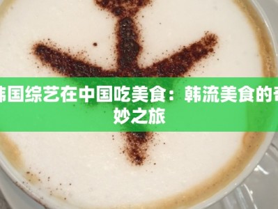 韩国综艺在中国吃美食：韩流美食的奇妙之旅