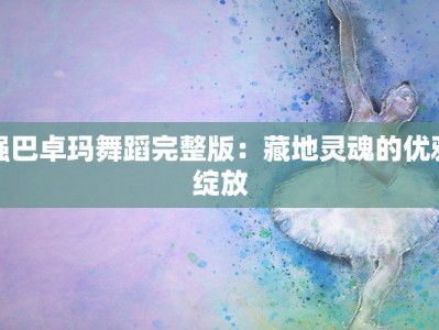 强巴卓玛舞蹈完整版：藏地灵魂的优雅绽放