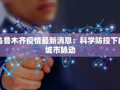 乌鲁木齐疫情最新消息：科学防控下的城市脉动