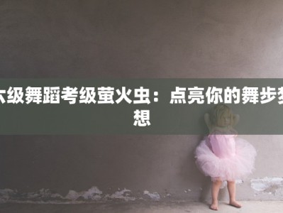 六级舞蹈考级萤火虫：点亮你的舞步梦想