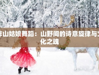 咋山姑娘舞蹈：山野间的诗意旋律与文化之魂