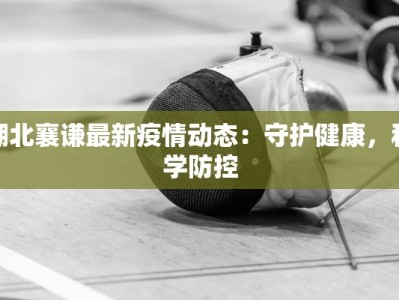 湖北襄谦最新疫情动态：守护健康，科学防控