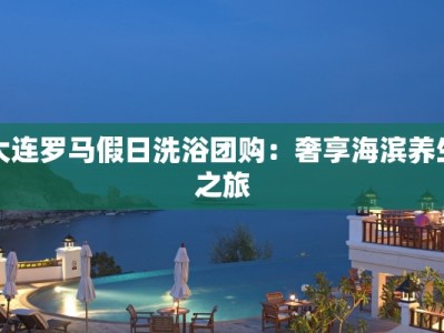 大连罗马假日洗浴团购：奢享海滨养生之旅