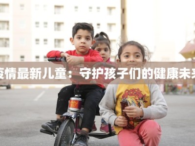 疫情最新儿童：守护孩子们的健康未来