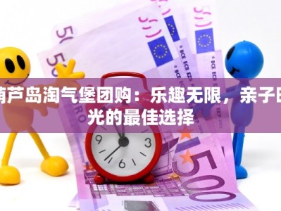 葫芦岛淘气堡团购：乐趣无限，亲子时光的最佳选择