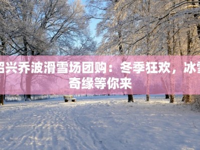 绍兴乔波滑雪场团购：冬季狂欢，冰雪奇缘等你来