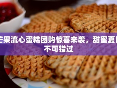 芒果流心蛋糕团购惊喜来袭，甜蜜夏日不可错过