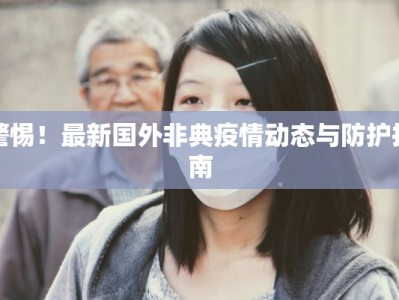 警惕！最新国外非典疫情动态与防护指南
