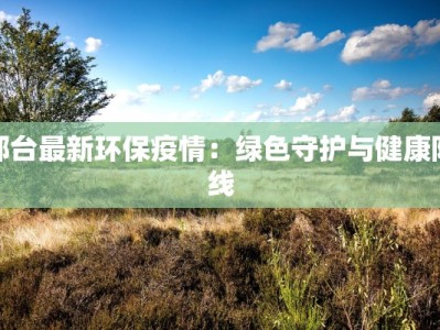 邢台最新环保疫情：绿色守护与健康防线