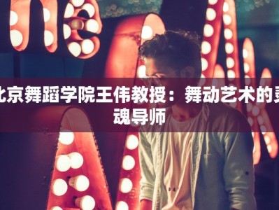北京舞蹈学院王伟教授：舞动艺术的灵魂导师
