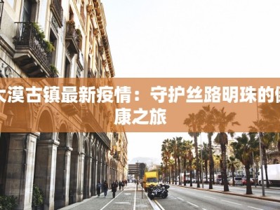 大漠古镇最新疫情：守护丝路明珠的健康之旅