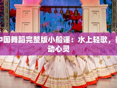 中国舞蹈完整版小船谣：水上轻歌，舞动心灵
