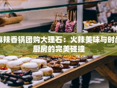 麻辣香锅团购大理石：火辣美味与时尚厨房的完美碰撞