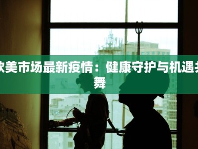 欧美市场最新疫情：健康守护与机遇共舞