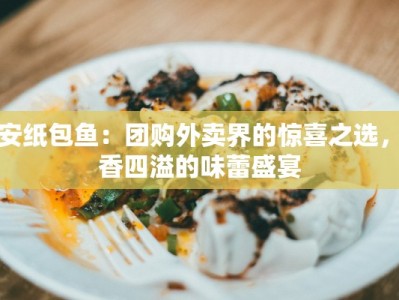 西安纸包鱼：团购外卖界的惊喜之选，鲜香四溢的味蕾盛宴