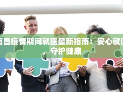 南昌疫情期间就医最新指南：安心就医，守护健康