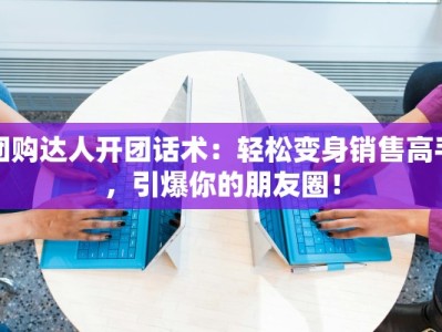 团购达人开团话术：轻松变身销售高手，引爆你的朋友圈！