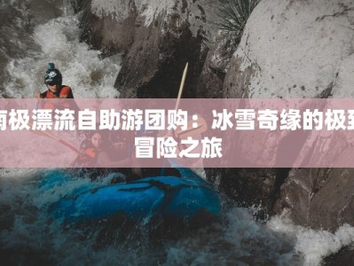 南极漂流自助游团购：冰雪奇缘的极致冒险之旅