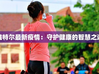 维特尔最新疫情：守护健康的智慧之选