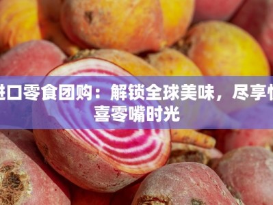 进口零食团购：解锁全球美味，尽享惊喜零嘴时光