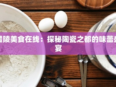 醴陵美食在线：探秘陶瓷之都的味蕾盛宴