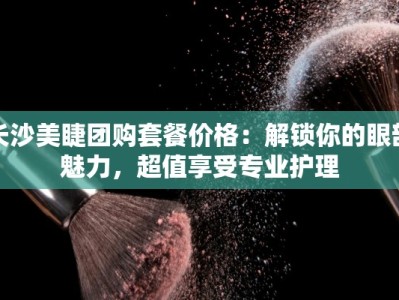 长沙美睫团购套餐价格：解锁你的眼部魅力，超值享受专业护理