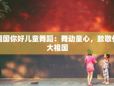 祖国你好儿童舞蹈：舞动童心，致敬伟大祖国