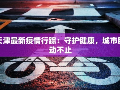天津最新疫情行踪：守护健康，城市脉动不止