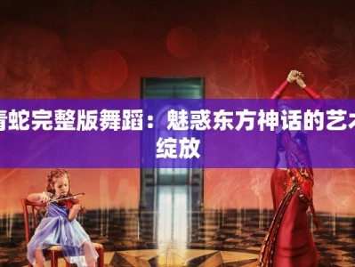 青蛇完整版舞蹈：魅惑东方神话的艺术绽放