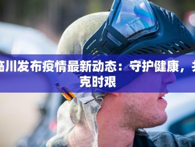 临川发布疫情最新动态：守护健康，共克时艰
