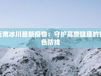 云南冰川最新疫情：守护高原健康的绿色防线