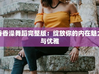 香香澡舞蹈完整版：绽放你的内在魅力与优雅