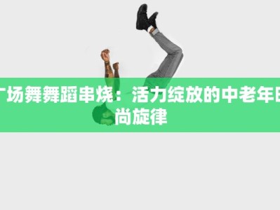 广场舞舞蹈串烧：活力绽放的中老年时尚旋律