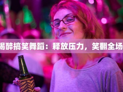 喝醉搞笑舞蹈：释放压力，笑翻全场！