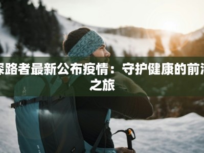 探路者最新公布疫情：守护健康的前沿之旅