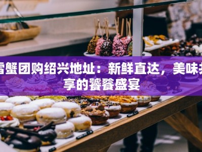 雪蟹团购绍兴地址：新鲜直达，美味共享的饕餮盛宴