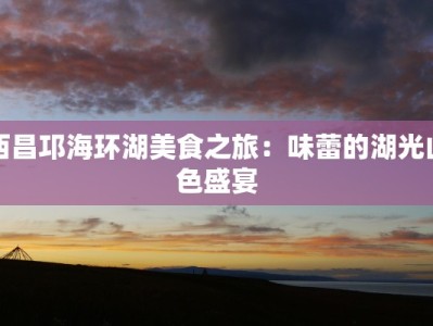 西昌邛海环湖美食之旅：味蕾的湖光山色盛宴