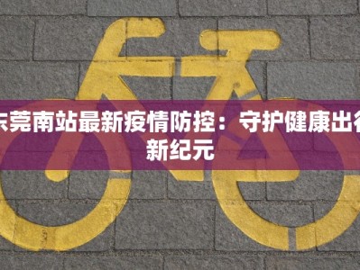 东莞南站最新疫情防控：守护健康出行新纪元