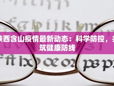 陕西含山疫情最新动态：科学防控，共筑健康防线