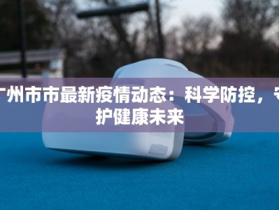 广州市市最新疫情动态：科学防控，守护健康未来