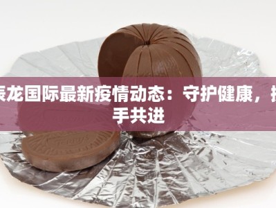 辰龙国际最新疫情动态：守护健康，携手共进